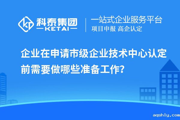 企业在申请市级企业技术中心认定前需要做哪些准备工作?