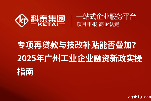 专项再贷款与技改补贴能否叠加?2025 年广州工业企业融资新政实操指南
