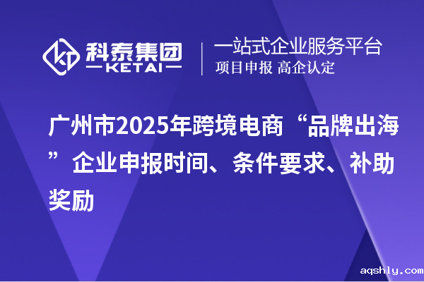 广州市2025年跨境电商“品牌出海”企业申报时间、条件要求、补助奖励
