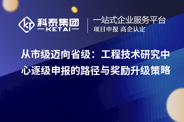 从市级迈向省级:工程技术研究中心逐级申报的路径与奖励升级策略