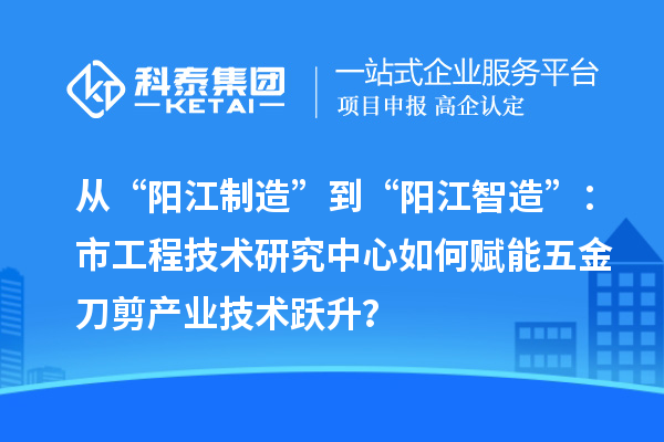 从“阳江制造”到“阳江智造”:市工程技术研究中心如何赋能五金刀剪产业技术跃升?