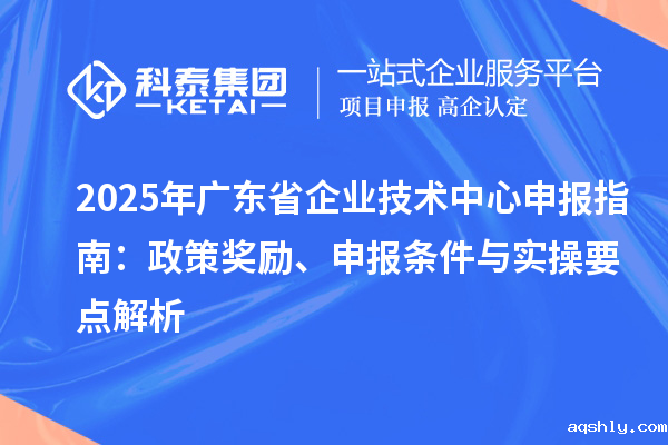 2025 年广东省企业技术中心申报指南：政策奖励、申报条件与实操要点解析