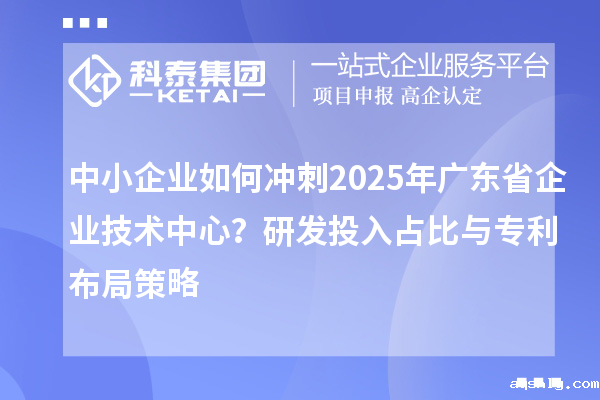 中小企业如何冲刺2025年广东省企业技术中心？研发投入占比与专利布局策略