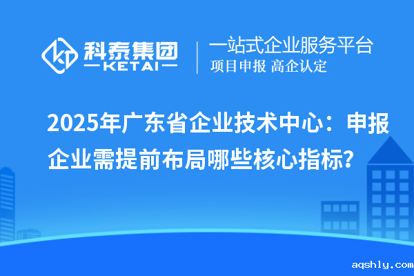 2025年广东省企业技术中心：申报企业需提前布局哪些核心指标？