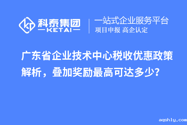 广东省企业技术中心税收优惠政策解析，叠加奖励最高可达多少？