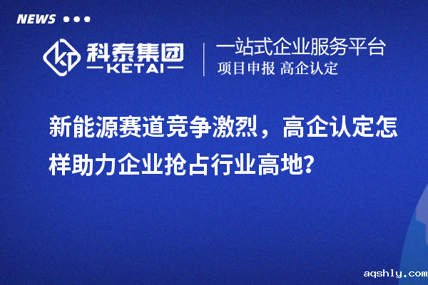 新能源赛道竞争激烈，高企认定怎样助力企业抢占行业高地？