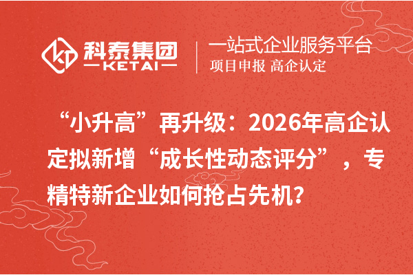 “小升高”再升级：2026年高企认定拟新增“成长性动态评分”，专精特新企业如何抢占先机？