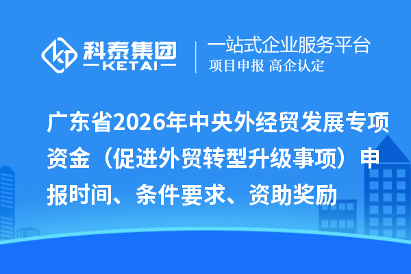 广东省2026年中央外经贸发展专项资金（促进外贸转型升级事项）申报时间、条件要求、资助奖励