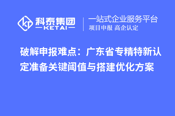 破解申报难点：广东省专精特新中小企业认定准备关键阈值与搭建优化方案