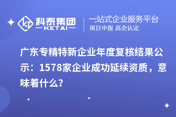 广东专精特新企业年度复核结果公示：1578家企业成功延续资质，意味着什么？